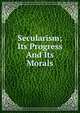Secularism; Its Progress And Its Morals, 