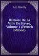 Histoire De La Ville Du Havre, Volume 1 (French Edition), A E. Borely 