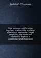 Four sermons on Christian baptism: in which the privilege of believers, under the Gospel respecting the mode and subjects of baptism is established and illustrated, Jedidiah Chapman 