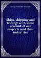 Ships, shipping and fishing: with some account of our seaports and their industries, George Frederick Bosworth 