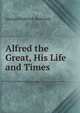 Alfred the Great, His Life and Times, George Frederick Bosworth 