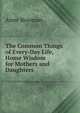 The Common Things of Every-Day Life, Home Wisdom for Mothers and Daughters, Anne Bowman 