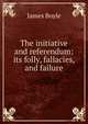 The initiative and referendum: its folly, fallacies, and failure, James Boyle 