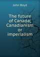 The future of Canada; Canadianism or imperialism, John Boyd 