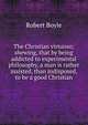 The Christian virtuoso; shewing, that by being addicted to experimental philosophy, a man is rather assisted, than indisposed, to be a good Christian, Robert Boyle 