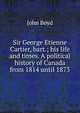 Sir George Etienne Cartier, bart.; his life and times. A political history of Canada from 1814 until 1873, John Boyd 