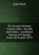 Sir George Etienne Cartier, bart.: his life and times : a political history of Canada from 1814 until 1873, John Boyd 
