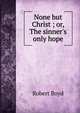 None but Christ ; or, The sinner's only hope, Robert Boyd 