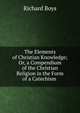 The Elements of Christian Knowledge; Or, a Compendium of the Christian Religion in the Form of a Catechism ., Richard Boys 