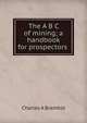 The A B C of mining; a handbook for prospectors ., Charles A Bramble 