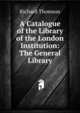 A Catalogue of the Library of the London Institution: The General Library, Richard Thomson 