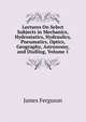 Lectures On Select Subjects in Mechanics, Hydrostatics, Hydraulics, Pneumatics, Optics, Geography, Astronomy, and Dialling, Volume 1, James Ferguson 