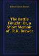 The Battle Fought: Or, a Short Memoir of . R.K. Brewer, Robert Kitton Brewer 