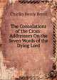 The Consolations of the Cross: Addressses On the Seven Words of the Dying Lord, Charles Henry Brent 