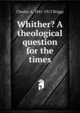 Whither? A theological question for the times, Charles A. 1841-1913 Briggs 