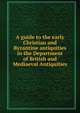 A guide to the early Christian and Byzantine antiquities. In the Department of British and Mediaeval Antiquities, Britith museam 