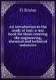 An introduction to the study of fuel: a text book for those entering the engineering, chemical and technical industries, FJ Brislee 