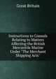 Instructions to Consuls Relating to Matters Affecting the British Mercantile Marine Under "The Merchant Shipping Acts", Great Britain 