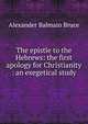 The epistle to the Hebrews: the first apology for Christianity : an exegetical study, Alexander Balmain Bruce 