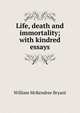 Life, death and immortality; with kindred essays, William McKendree Bryant 