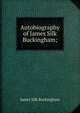 Autobiography of James Silk Buckingham;, Buckingham James Silk 