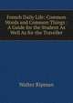French Daily Life: Common Words and Common Things : A Guide for the Student As Well As for the Traveller, Walter Ripman 