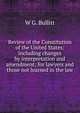 Review of the Constitution of the United States: including changes by interpretation and amendment; for lawyers and those not learned in the law, W.G. Bullitt 