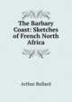 The Barbary Coast: Sketches of French North Africa, Bullard Arthur 