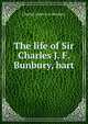 The life of Sir Charles J. F. Bunbury, bart., Charles James Fox Bunbury 