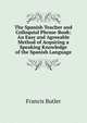 The Spanish Teacher and Colloquial Phrase-Book: An Easy and Agreeable Method of Acquiring a Speaking Knowledge of the Spanish Language, Francis Butler 