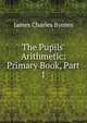 The Pupils' Arithmetic: Primary Book, Part 1, James Charles Byrnes 