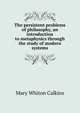 The persistent problems of philosophy, an introduction to metaphysics through the study of modern systems, Mary Whiton Calkins 
