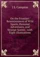 On the Frontier: Reminiscences of Wild Sports, Personal Adventures, and Strange Scenes . with Eight Illustrations, J S. Campion 