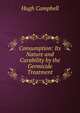 Consumption: Its Nature and Curability by the Germicide Treatment, Hugh Campbell 