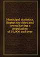Municipal statistics. Report on cities and towns having a population of 10,000 and over, 
