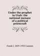 Under the prophet in Utah: the national menace of a political priestcraft, Frank J. 1859-1933 Cannon 