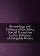 Proceedings and Evidence of the Select Special Committee on the Pollution of Navigable Waters, 