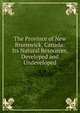 The Province of New Brunswick, Canada: Its Natural Resources, Developed and Undeveloped, 