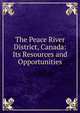 The Peace River District, Canada: Its Resources and Opportunities, 