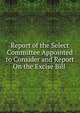 Report of the Select Committee Appointed to Consider and Report On the Excise Bill ., 