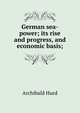 German sea-power; its rise and progress, and economic basis;, Archibald Hurd 