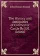 The History and Antiquities of Colchester Castle By J.H. Round., John Horace Round 