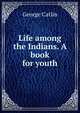 Life among the Indians. A book for youth, George Catlin 