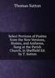 Select Portions of Psalms from the New Versions, Hymns, and Anthems, Sung at the Parish Church, in Sheffield Ed. by T. Sutton., Thomas Sutton 