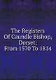 The Registers Of Caundle Bishop, Dorset: From 1570 To 1814, 