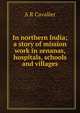 In northern India; a story of mission work in zenanas, hospitals, schools and villages, A R Cavalier 