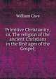 Primitive Christianity; or, The religion of the ancient Christians in the first ages of the Gospel;, William Cave 