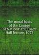 The moral basis of the League of Nations: the Essex Hall lecture, 1923, 