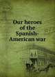 Our heroes of the Spanish-American war, 