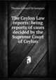 The Ceylon Law reports: being reports of cases decided by the Supreme Court of Ceylon, Thomas Edward De Sampayo 